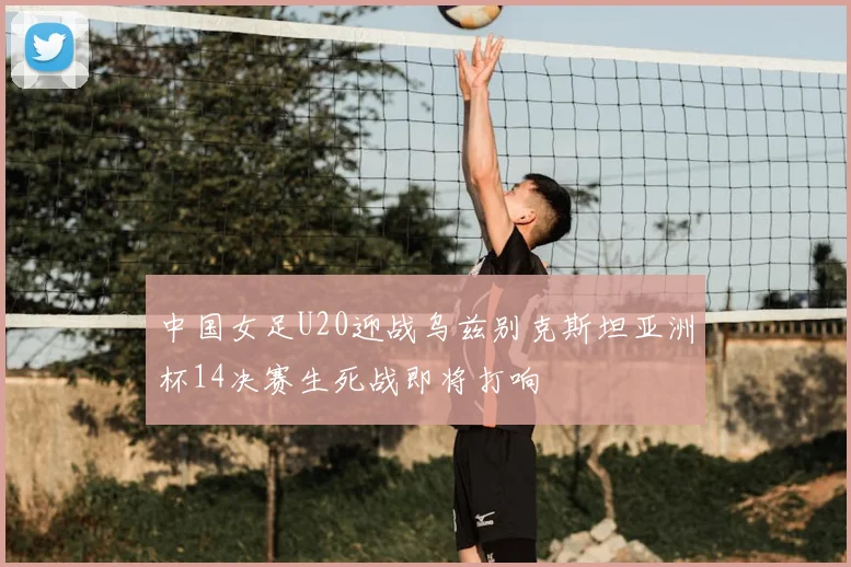 中国女足U20迎战乌兹别克斯坦亚洲杯14决赛生死战即将打响