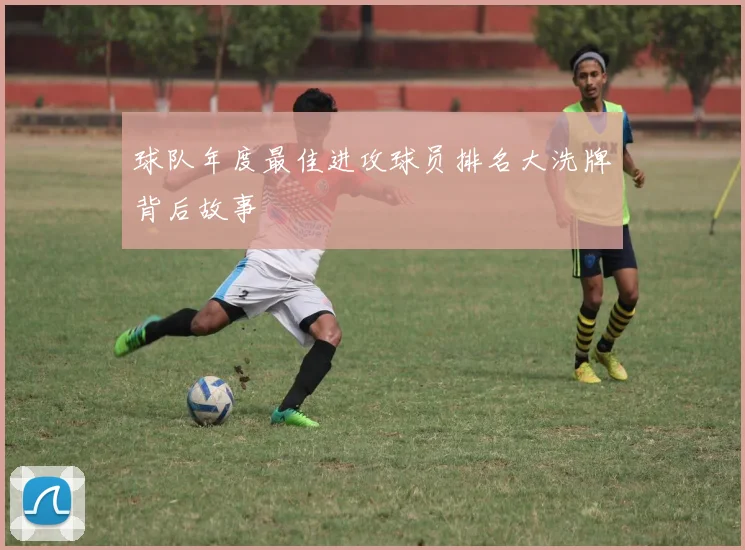 球队年度最佳进攻球员排名大洗牌背后故事